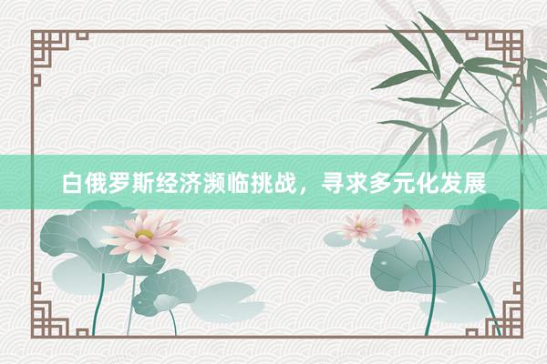 白俄罗斯经济濒临挑战，寻求多元化发展